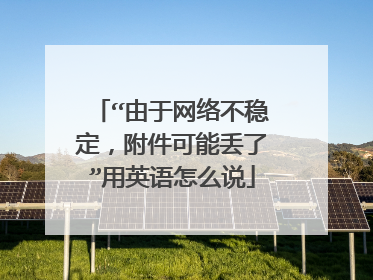 “由于网络不稳定，附件可能丢了”用英语怎么说