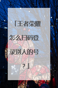 王者荣耀怎么扫码登录别人的号?