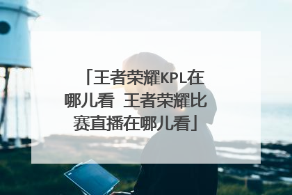 王者荣耀KPL在哪儿看 王者荣耀比赛直播在哪儿看