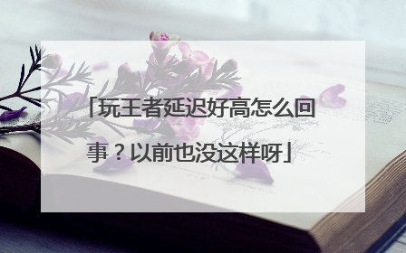 玩王者延迟好高怎么回事？以前也没这样呀