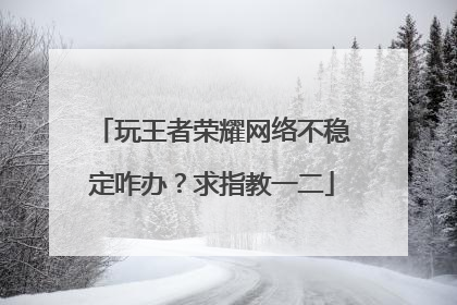 玩王者荣耀网络不稳定咋办？求指教一二