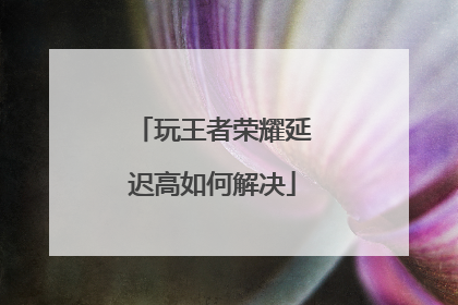 玩王者荣耀延迟高如何解决