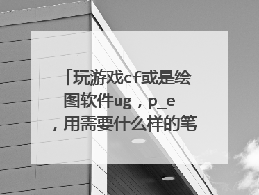 玩游戏cf或是绘图软件ug,p_e,用需要什么样的笔记本配置,