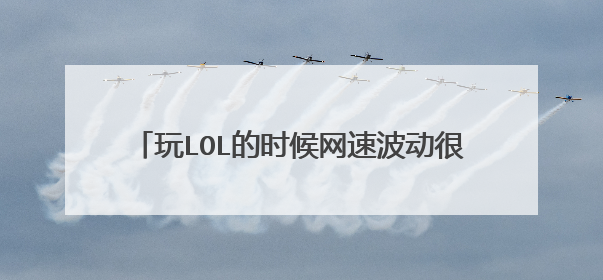 玩LOL的时候网速波动很大ping值很高的原因？