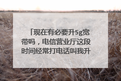 现在有必要升5g宽带吗，电信营业厅这段时间经常打电话叫我升5g，99变129，还说有活动？