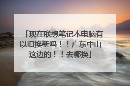 现在联想笔记本电脑有以旧换新吗！！广东中山这边的！！去哪换