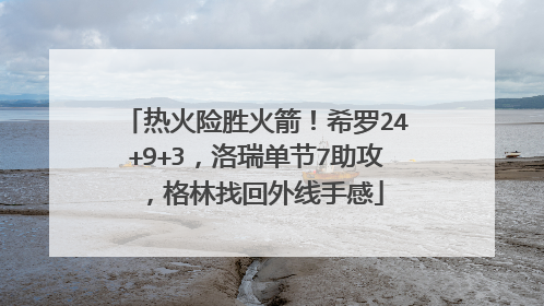 热火险胜火箭！希罗24+9+3，洛瑞单节7助攻，格林找回外线手感