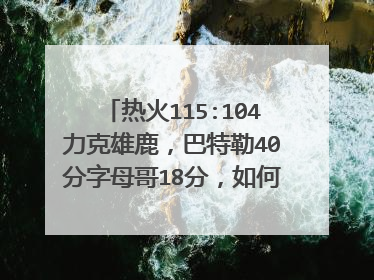 热火115:104力克雄鹿，巴特勒40分字母哥18分，如何评价这场比赛？