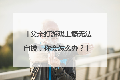 父亲打游戏上瘾无法自拔,你会怎么办?