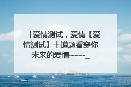 爱情测试,爱情【爱情测试】十道题看穿你未来的爱情~~~~_很准的哦_~