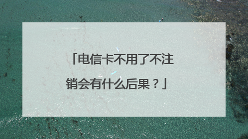 电信卡不用了不注销会有什么后果?
