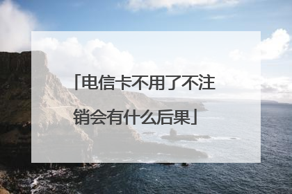 电信卡不用了不注销会有什么后果