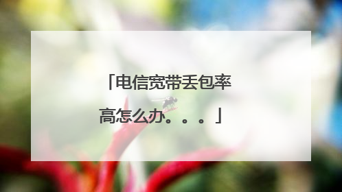 电信宽带丢包率高怎么办。。。