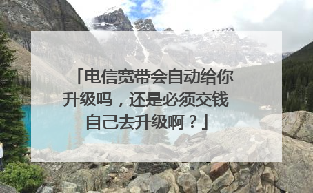 电信宽带会自动给你升级吗,还是必须交钱自己去升级啊?