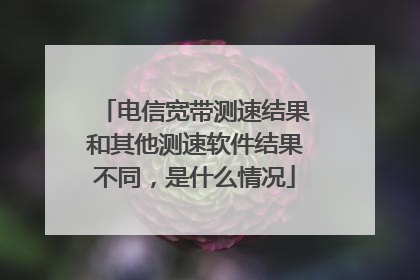 电信宽带测速结果和其他测速软件结果不同，是什么情况