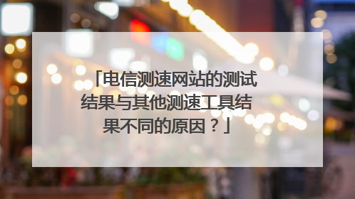 电信测速网站的测试结果与其他测速工具结果不同的原因？