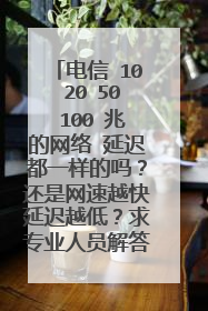 电信 10 20 50 100 兆的网络 延迟都一样的吗？还是网速越快延迟越低？求专业人员解答