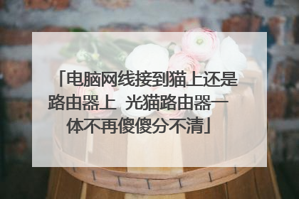 电脑网线接到猫上还是路由器上 光猫路由器一体不再傻傻分不清