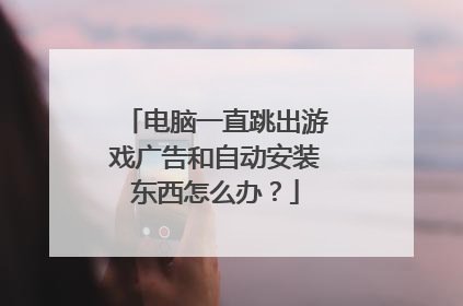 电脑一直跳出游戏广告和自动安装东西怎么办?