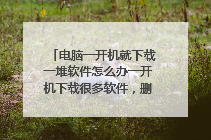 电脑一开机就下载一堆软件怎么办一开机下载很多软件,删掉还会自己下,资源管理器没有用,病毒查杀也不管用