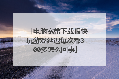 电脑宽带下载很快玩游戏延迟每次都300多怎么回事
