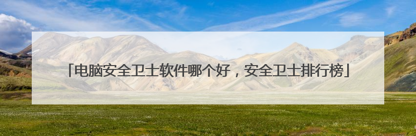 电脑安全卫士软件哪个好，安全卫士排行榜