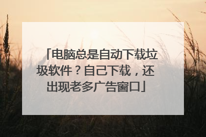 电脑总是自动下载垃圾软件？自己下载，还出现老多广告窗口