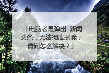 电脑老是弹出 新闻头条,无法彻底删除,请问怎么解决?