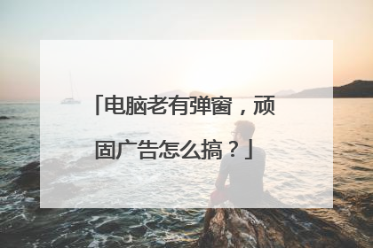 电脑老有弹窗,顽固广告怎么搞?