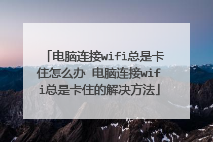 电脑连接wifi总是卡住怎么办 电脑连接wifi总是卡住的解决方法