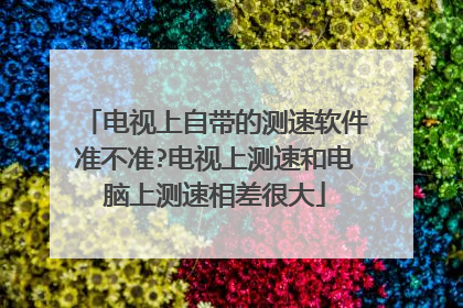 电视上自带的测速软件准不准?电视上测速和电脑上测速相差很大