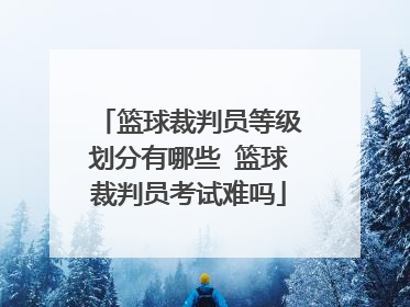 篮球裁判员等级划分有哪些 篮球裁判员考试难吗