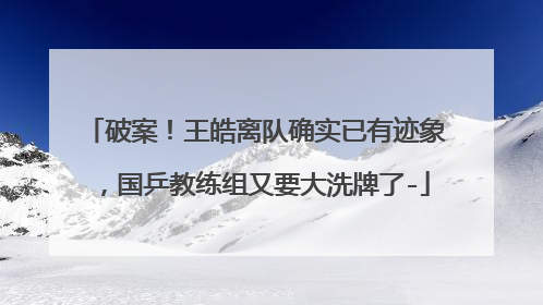 破案!王皓离队确实已有迹象,国乒教练组又要大洗牌了-