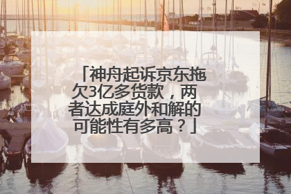 神舟起诉京东拖欠3亿多货款,两者达成庭外和解的可能性有多高?
