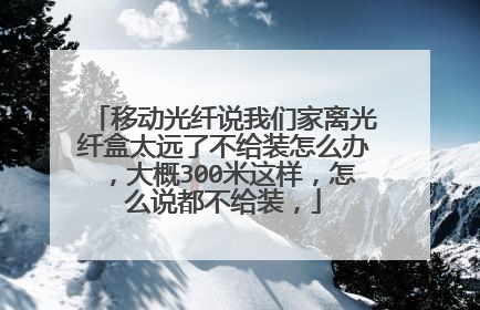 移动光纤说我们家离光纤盒太远了不给装怎么办,大概300米这样,怎么说都不给装,