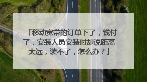 移动宽带的订单下了，钱付了，安装人员安装时却说距离太远，装不了，怎么办？