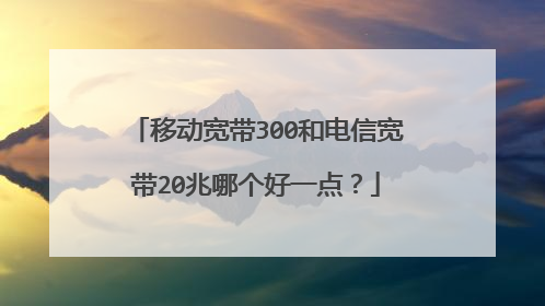 移动宽带300和电信宽带20兆哪个好一点?