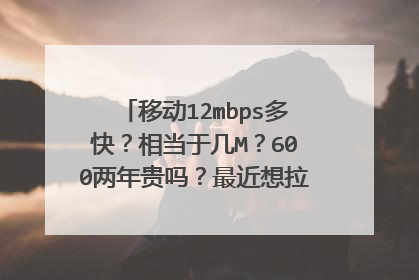 移动12mbps多快？相当于几M？600两年贵吗？最近想拉个网线，不知道怎么