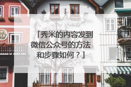 秀米的内容发到微信公众号的方法和步骤如何？