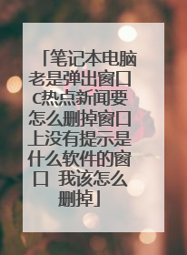 笔记本电脑老是弹出窗口C热点新闻要怎么删掉窗口上没有提示是什么软件的窗口 我该怎么删掉