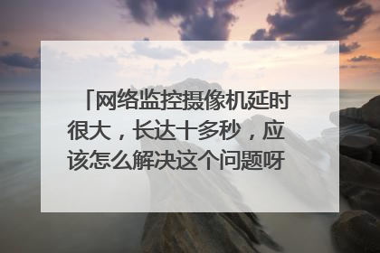 网络监控摄像机延时很大,长达十多秒,应该怎么解决这个问题呀。有哪些原因导致网络延时很大?