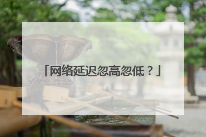 网络延迟忽高忽低？