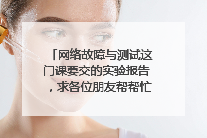 网络故障与测试这门课要交的实验报告，求各位朋友帮帮忙啊！！！！