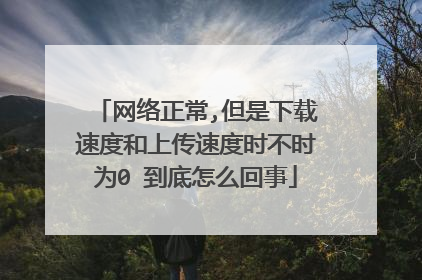 网络正常,但是下载速度和上传速度时不时为0 到底怎么回事