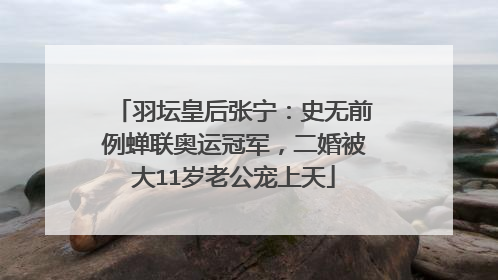 羽坛皇后张宁:史无前例蝉联奥运冠军,二婚被大11岁老公宠上天