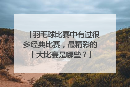 羽毛球比赛中有过很多经典比赛，最精彩的十大比赛是哪些？