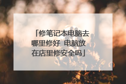修笔记本电脑去哪里修好 电脑放在店里修安全吗