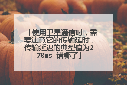 使用卫星通信时，需要注意它的传输延时，传输延迟的典型值为270ms 错哪了