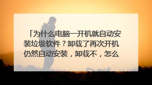 为什么电脑一开机就自动安装垃圾软件?卸载了再次开机仍然自动安装,卸载不,怎么回事,求解决的办法