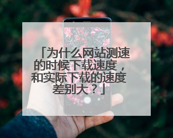 为什么网站测速的时候下载速度,和实际下载的速度差别大?
